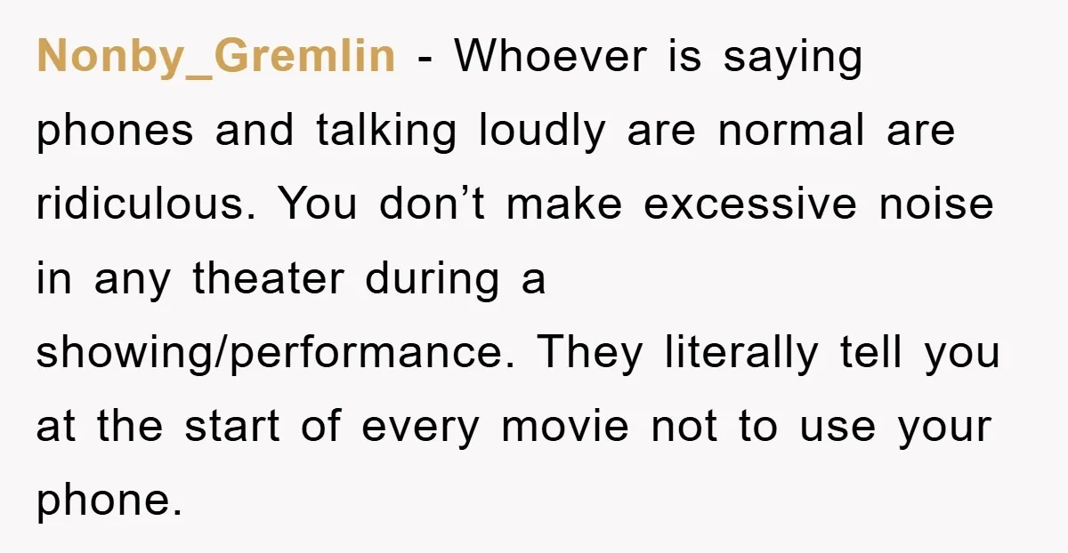 Nonby_Gremlin − Whoever is saying phones and talking loudly are normal are ridiculous. You don’t make excessive noise in any theater during a showing/performance. They literally tell you at the...