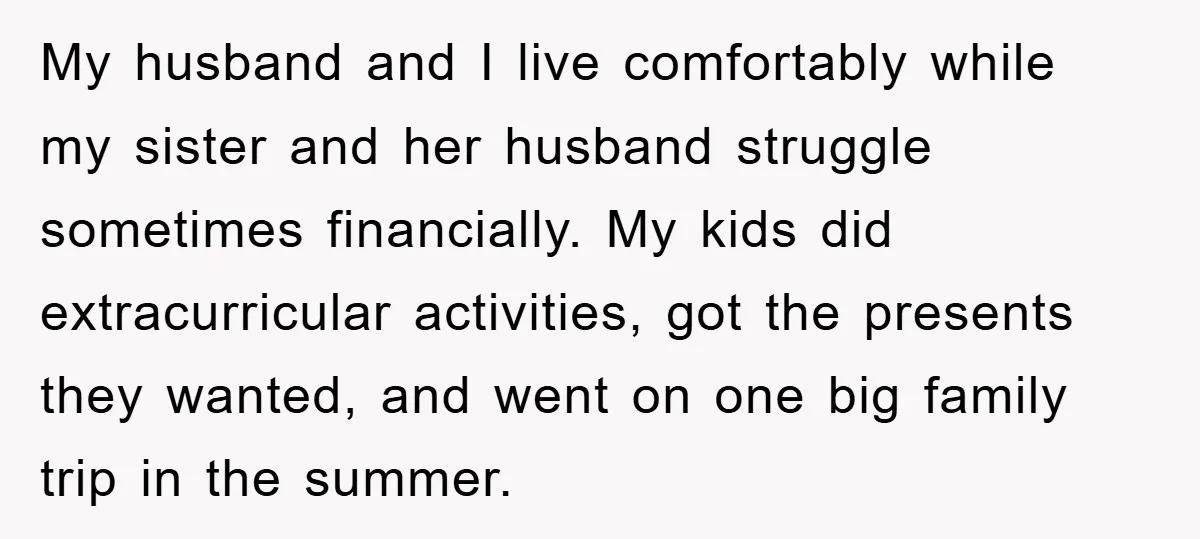 My husband and I live comfortably while my sister and her husband struggle sometimes financially. My kids did extracurricular activities, got the presents they wanted, and went on one big...