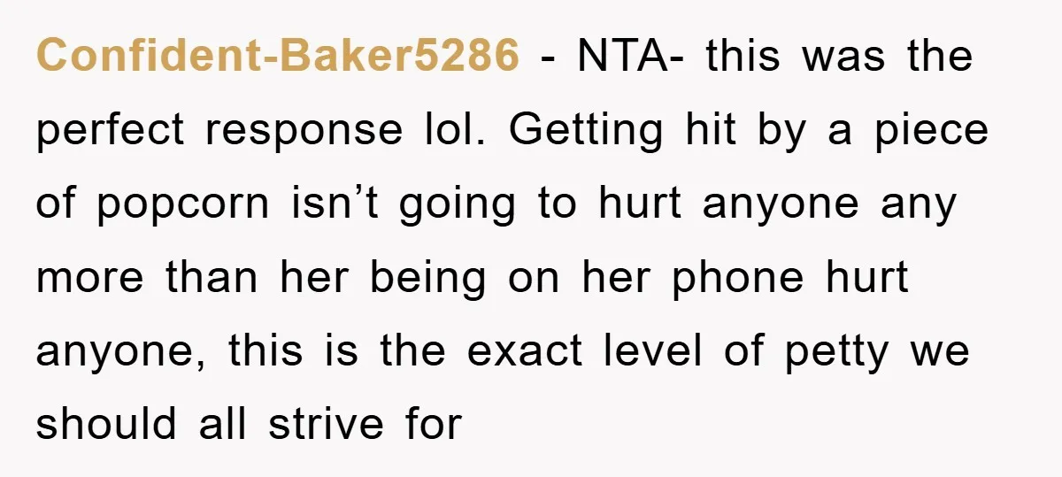 Confident-Baker5286 − NTA- this was the perfect response lol. Getting hit by a piece of popcorn isn’t going to hurt anyone any more than her being on her phone hurt...