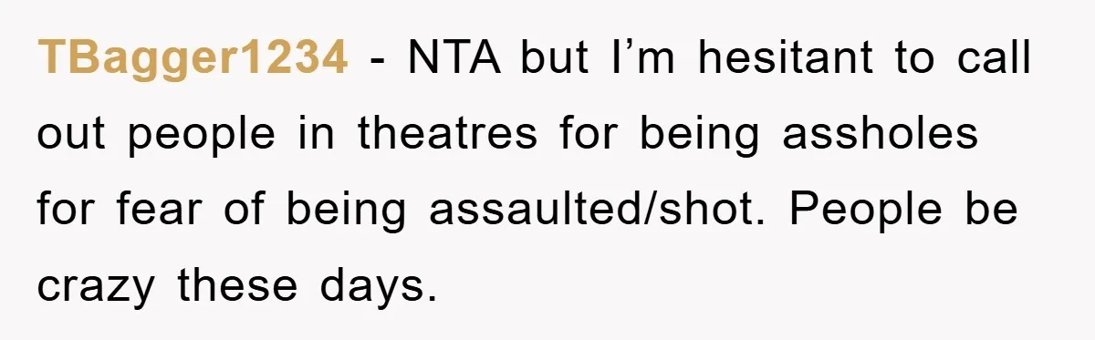 TBagger1234 − NTA but I’m hesitant to call out people in theatres for being assholes for fear of being assaulted/shot. People be crazy these days.