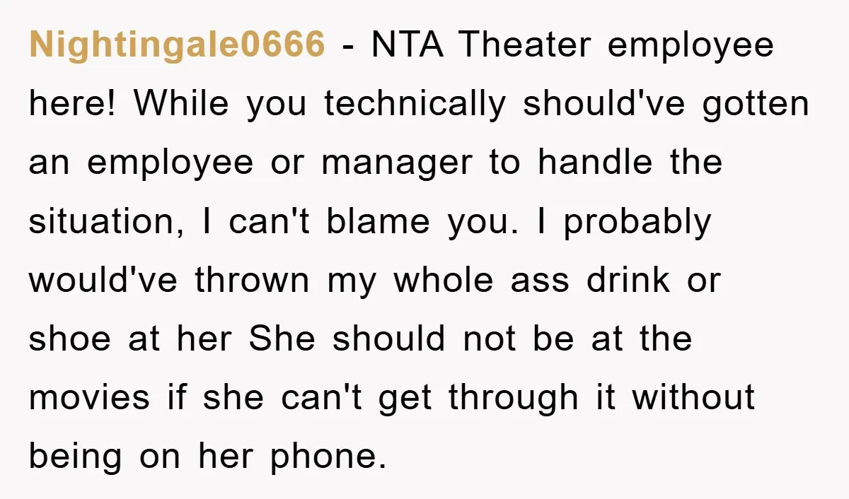 Nightingale0666 − NTA Theater employee here! While you technically should've gotten an employee or manager to handle the situation, I can't blame you. I probably would've thrown my whole ass...