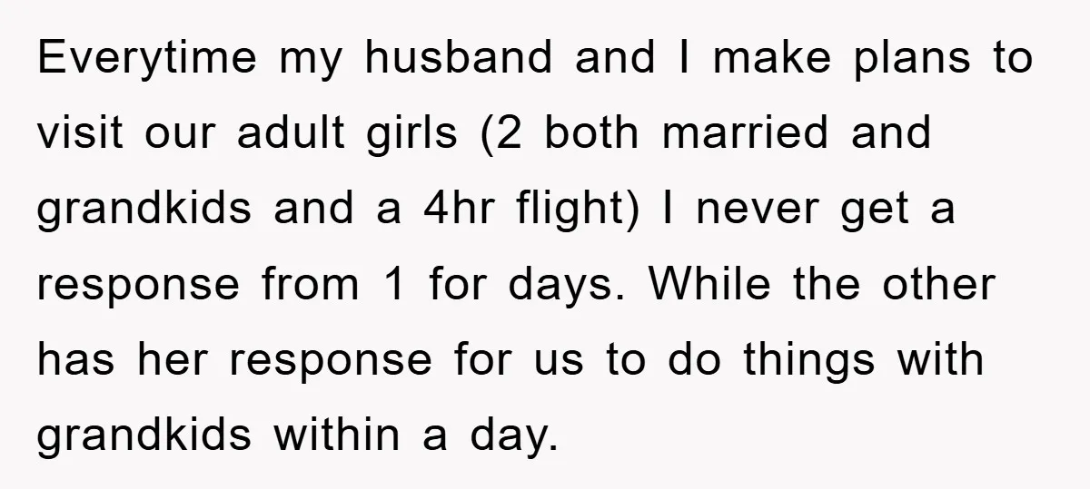 Everytime my husband and I make plans to visit our adult girls (2 both married and grandkids and a 4hr flight) I never get a response from 1 for days....