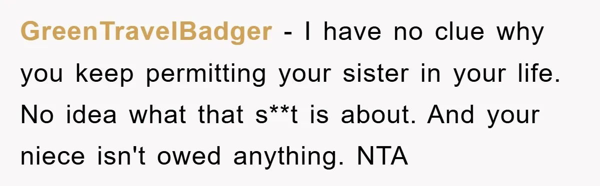 GreenTravelBadger − I have no clue why you keep permitting your sister in your life. No idea what that s**t is about. And your niece isn't owed anything. NTA