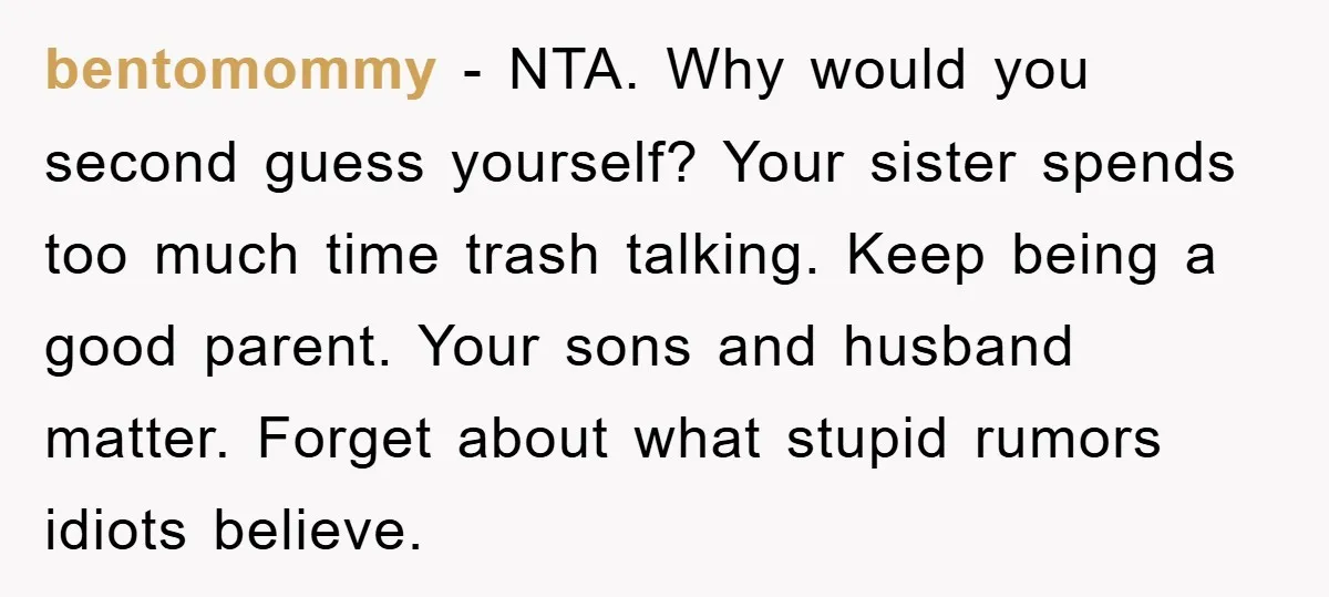 bentomommy − NTA. Why would you second guess yourself? Your sister spends too much time trash talking. Keep being a good parent. Your sons and husband matter. Forget about what...
