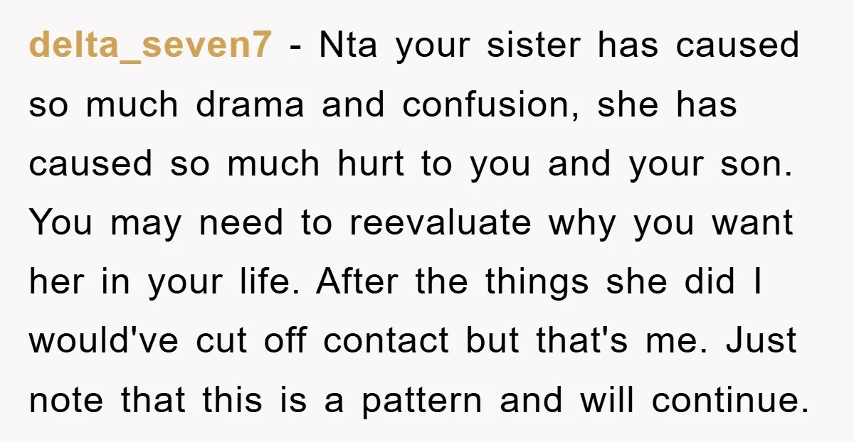 delta_seven7 − Nta your sister has caused so much drama and confusion, she has caused so much hurt to you and your son. You may need to reevaluate why you...
