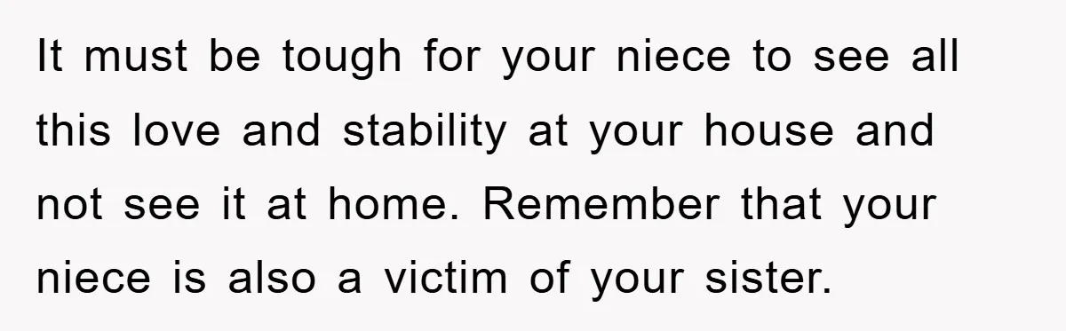 It must be tough for your niece to see all this love and stability at your house and not see it at home. Remember that your niece is also a...