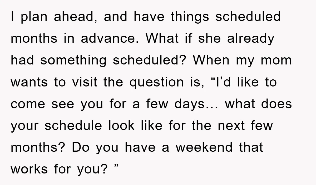 I plan ahead, and have things scheduled months in advance. What if she already had something scheduled? When my mom wants to visit the question is, “I’d like to come...