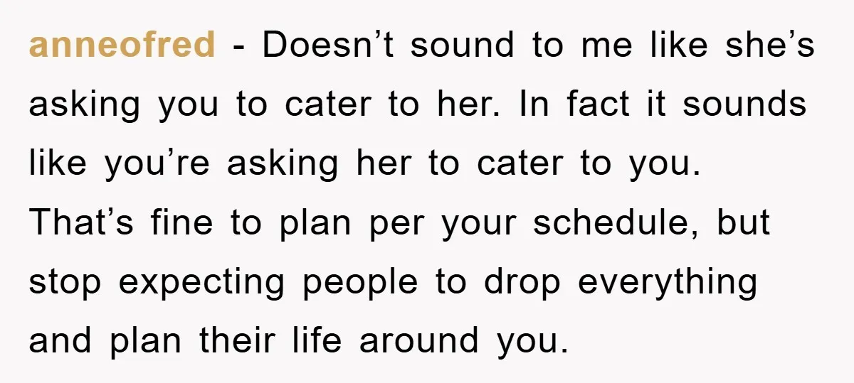 anneofred − Doesn’t sound to me like she’s asking you to cater to her. In fact it sounds like you’re asking her to cater to you. That’s fine to plan...