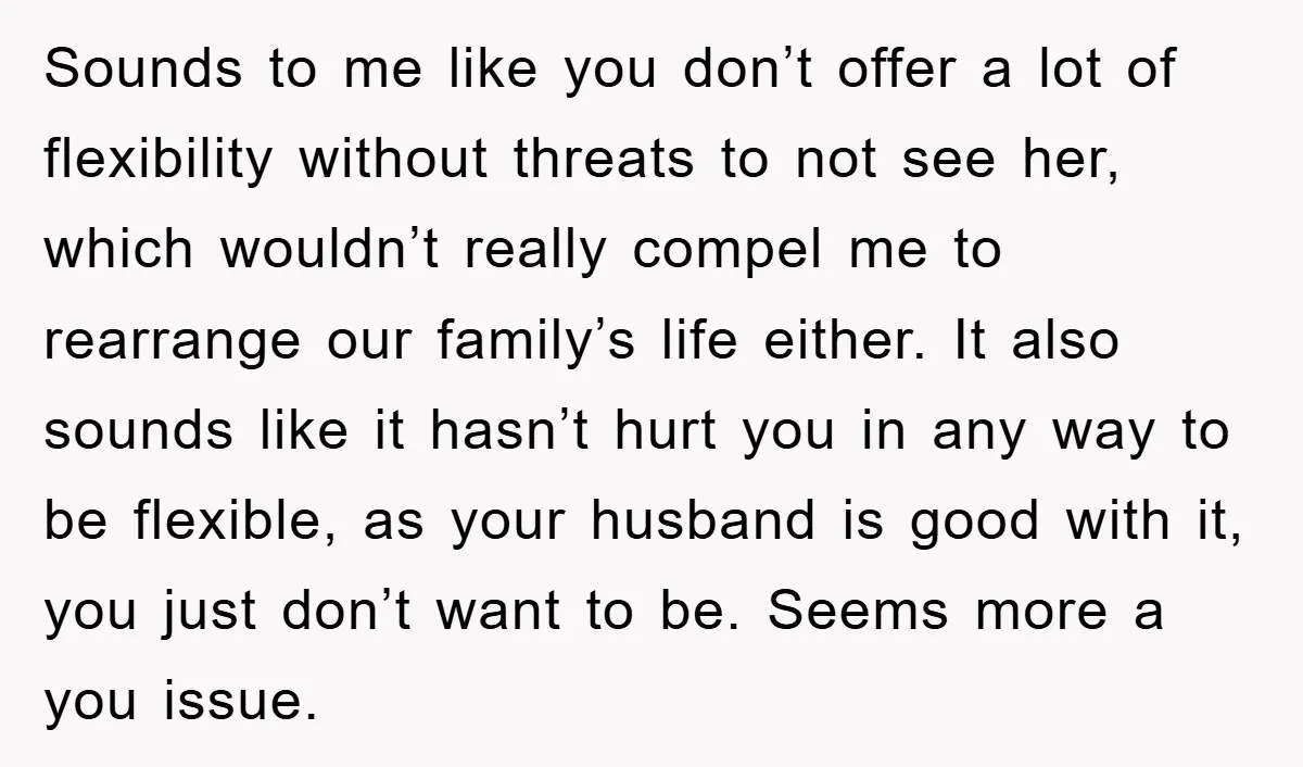 Sounds to me like you don’t offer a lot of flexibility without threats to not see her, which wouldn’t really compel me to rearrange our family’s life either. It also...