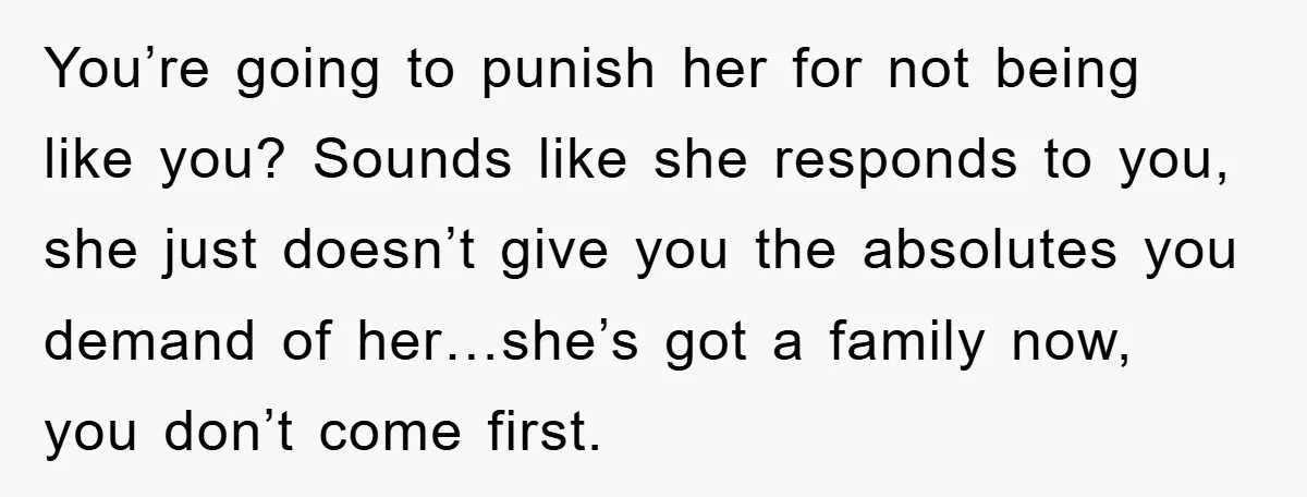You’re going to punish her for not being like you? Sounds like she responds to you, she just doesn’t give you the absolutes you demand of her…she’s got a family...