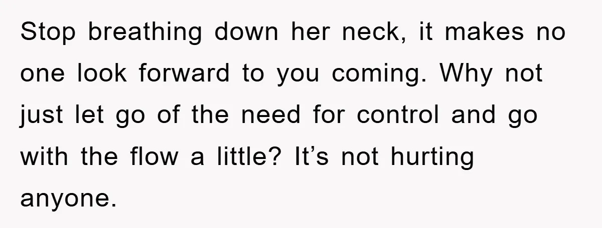 Stop breathing down her neck, it makes no one look forward to you coming. Why not just let go of the need for control and go with the flow a...