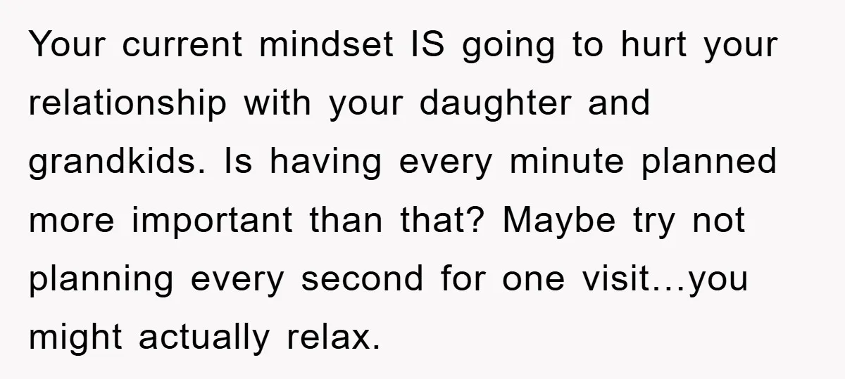 Your current mindset IS going to hurt your relationship with your daughter and grandkids. Is having every minute planned more important than that? Maybe try not planning every second for...