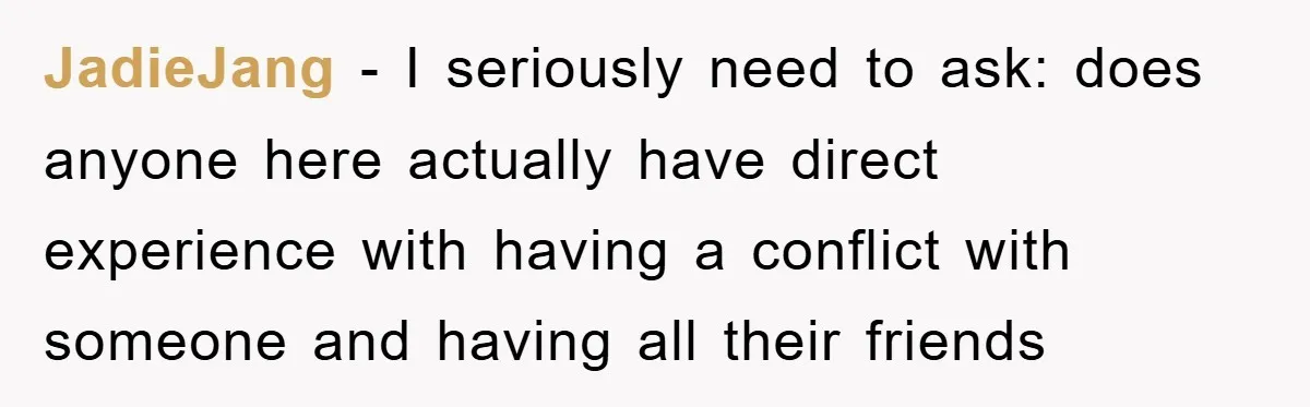 JadieJang − I seriously need to ask: does anyone here actually have direct experience with having a conflict with someone and having all their friends