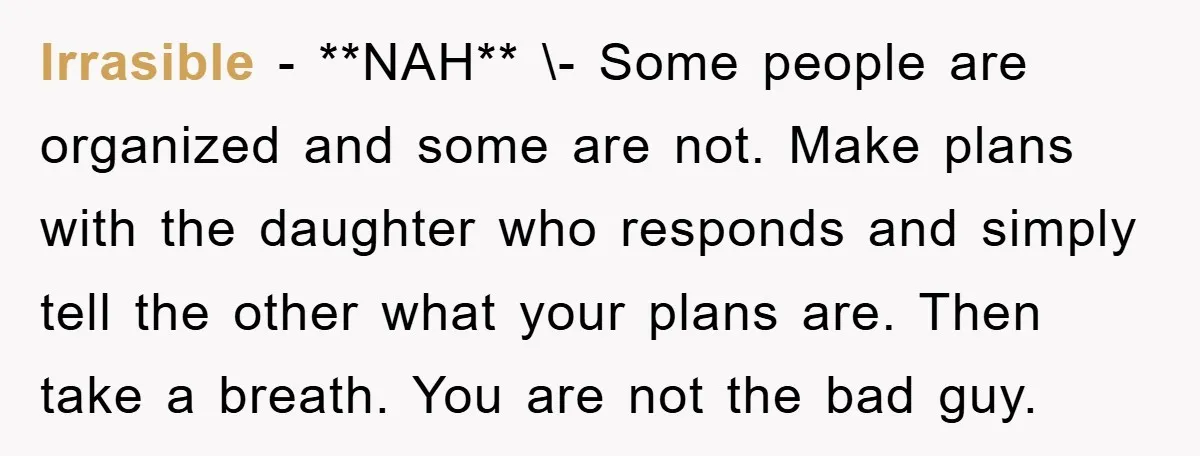 Irrasible − **NAH** \- Some people are organized and some are not. Make plans with the daughter who responds and simply tell the other what your plans are. Then take...
