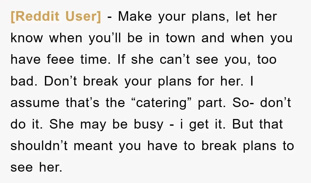 [Reddit User] − Make your plans, let her know when you’ll be in town and when you have feee time. If she can’t see you, too bad. Don’t break your...