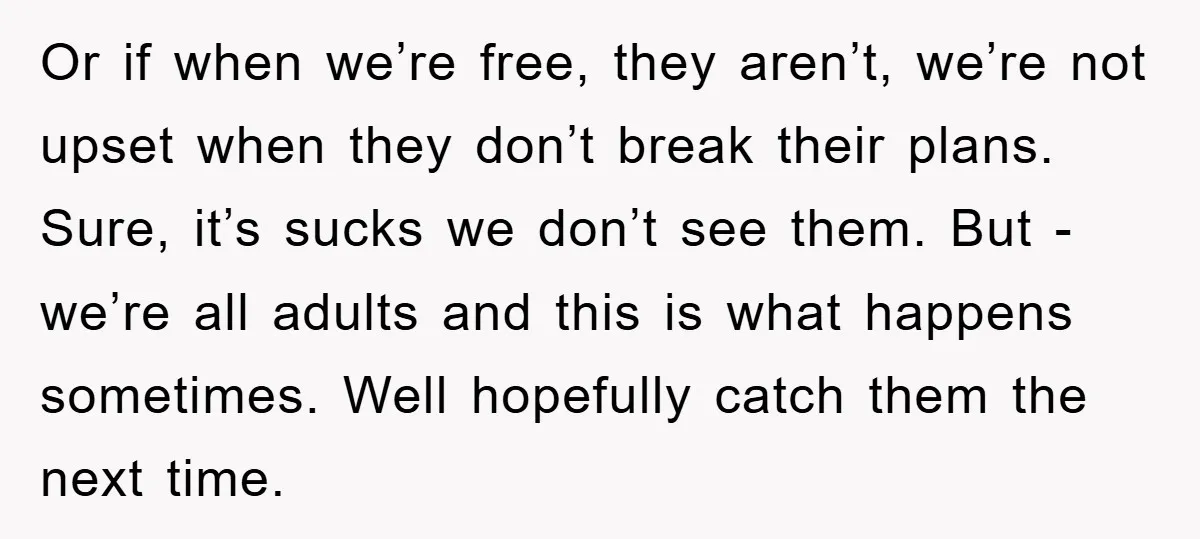 Or if when we’re free, they aren’t, we’re not upset when they don’t break their plans. Sure, it’s sucks we don’t see them. But - we’re all adults and this...