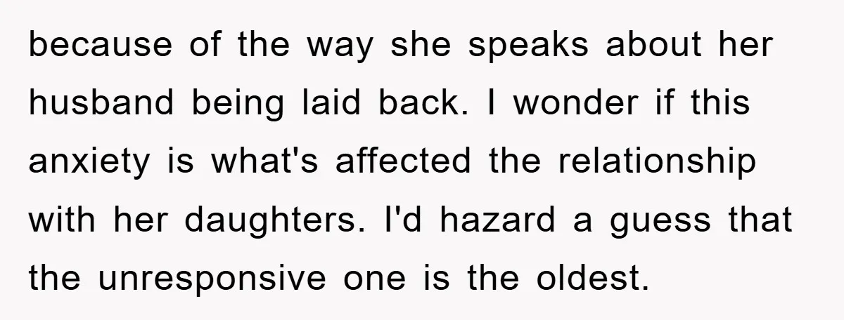 because of the way she speaks about her husband being laid back. I wonder if this anxiety is what's affected the relationship with her daughters. I'd hazard a guess that...