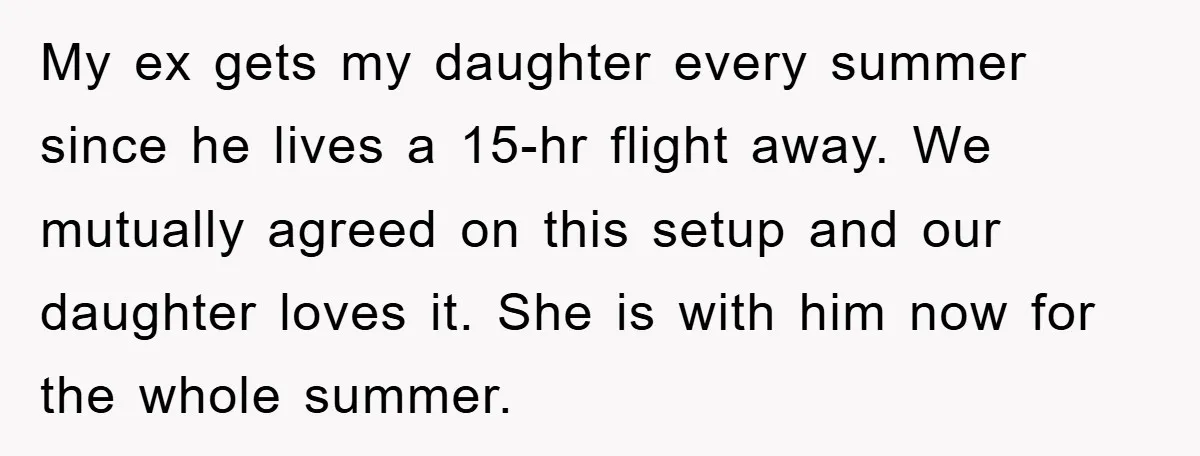 My ex gets my daughter every summer since he lives a 15-hr flight away. We mutually agreed on this setup and our daughter loves it. She is with him now...