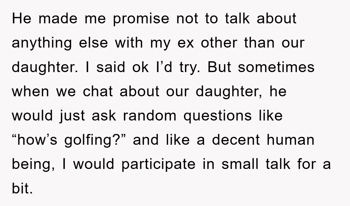 He made me promise not to talk about anything else with my ex other than our daughter. I said ok I’d try. But sometimes when we chat about our daughter,...
