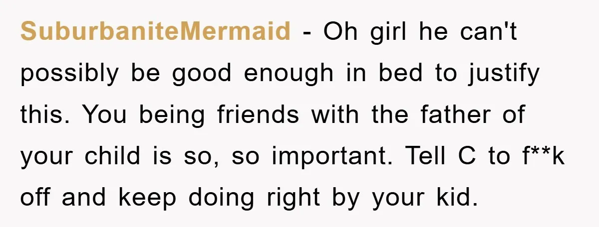 SuburbaniteMermaid − Oh girl he can't possibly be good enough in bed to justify this. You being friends with the father of your child is so, so important. Tell C...