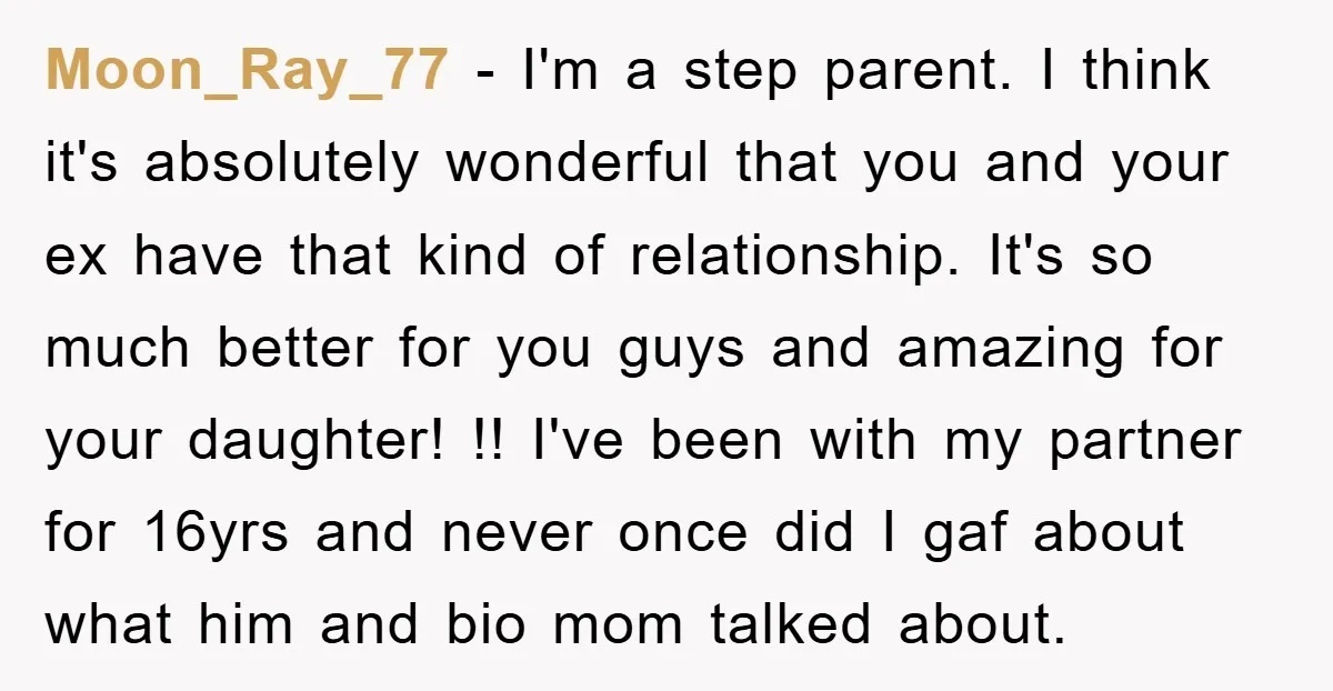 Moon_Ray_77 − I'm a step parent. I think it's absolutely wonderful that you and your ex have that kind of relationship. It's so much better for you guys and amazing...