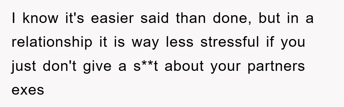 I know it's easier said than done, but in a relationship it is way less stressful if you just don't give a s**t about your partners exes