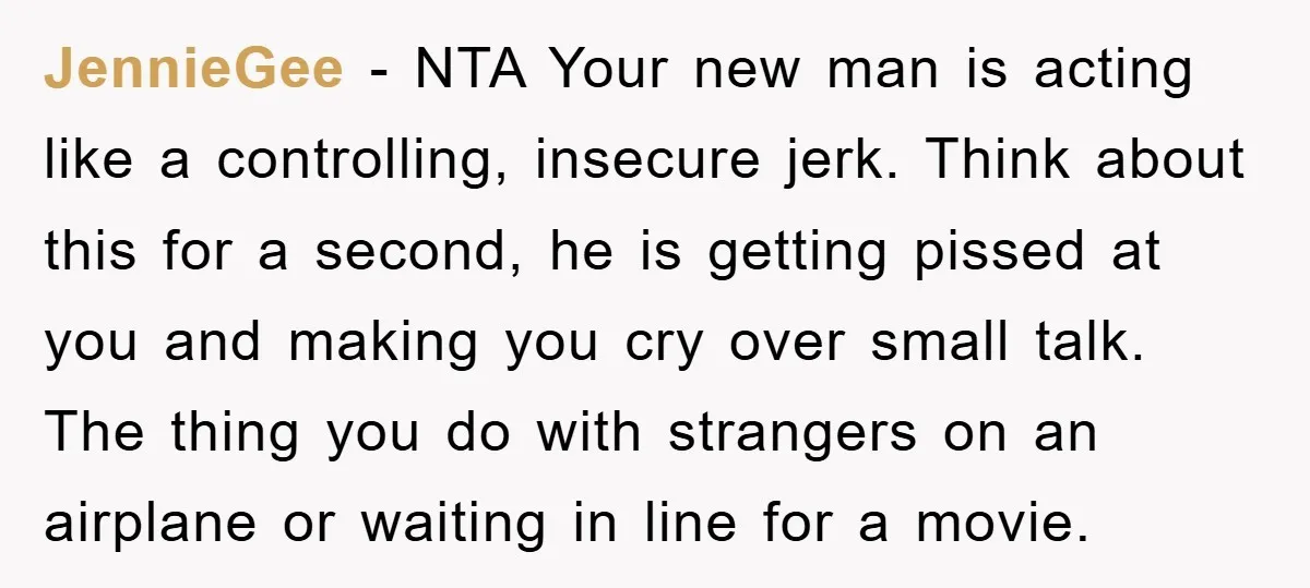 JennieGee − NTA Your new man is acting like a controlling, insecure jerk. Think about this for a second, he is getting pissed at you and making you cry over...