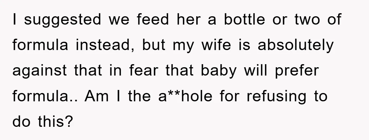 I suggested we feed her a bottle or two of formula instead, but my wife is absolutely against that in fear that baby will prefer formula.. Am I the a**hole...