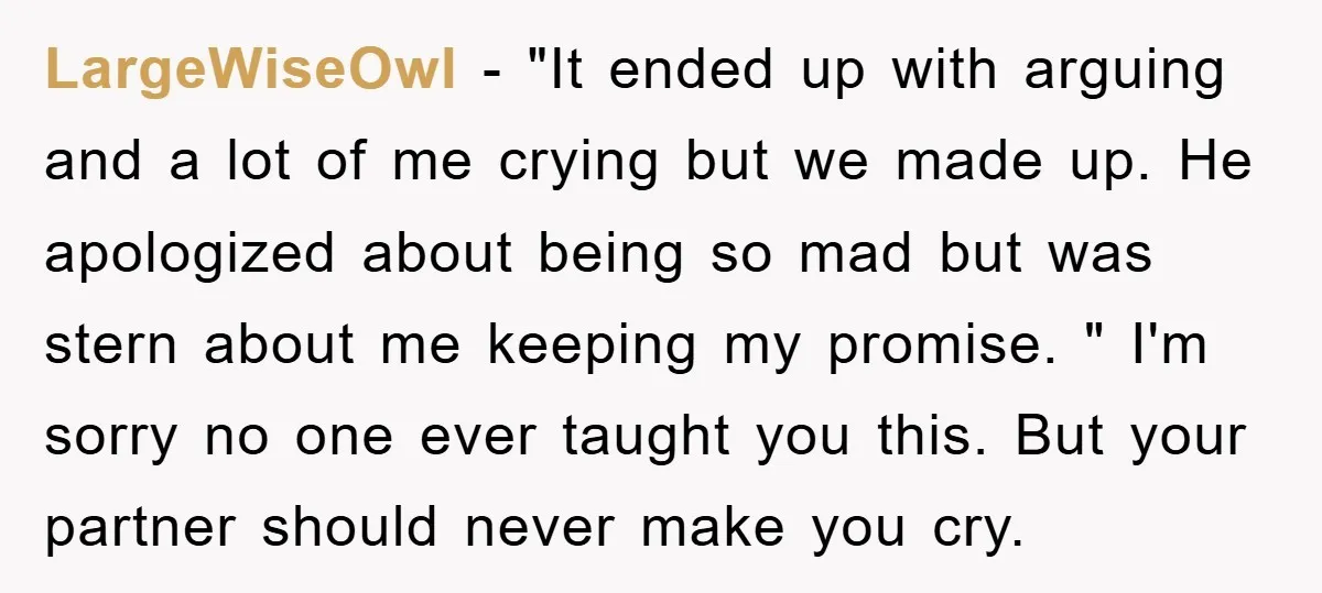 LargeWiseOwl − "It ended up with arguing and a lot of me crying but we made up. He apologized about being so mad but was stern about me keeping my...