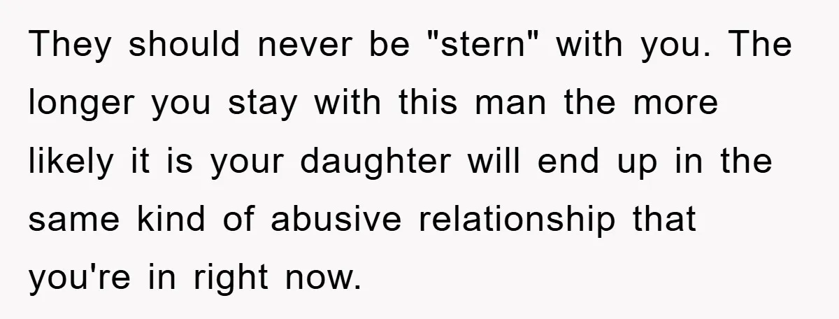 They should never be "stern" with you. The longer you stay with this man the more likely it is your daughter will end up in the same kind of abusive...