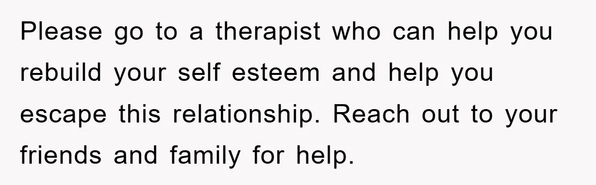 Please go to a therapist who can help you rebuild your self esteem and help you escape this relationship. Reach out to your friends and family for help.
