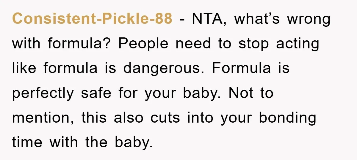 Consistent-Pickle-88 − NTA, what’s wrong with formula? People need to stop acting like formula is dangerous. Formula is perfectly safe for your baby. Not to mention, this also cuts into...