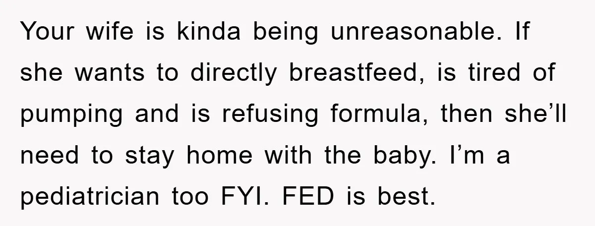Your wife is kinda being unreasonable. If she wants to directly breastfeed, is tired of pumping and is refusing formula, then she’ll need to stay home with the baby. I’m...