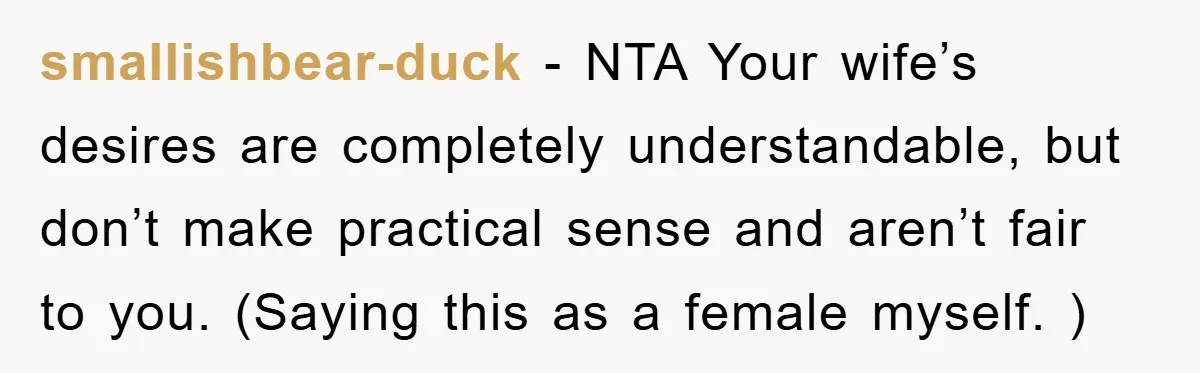 smallishbear-duck − NTA Your wife’s desires are completely understandable, but don’t make practical sense and aren’t fair to you. (Saying this as a female myself. )