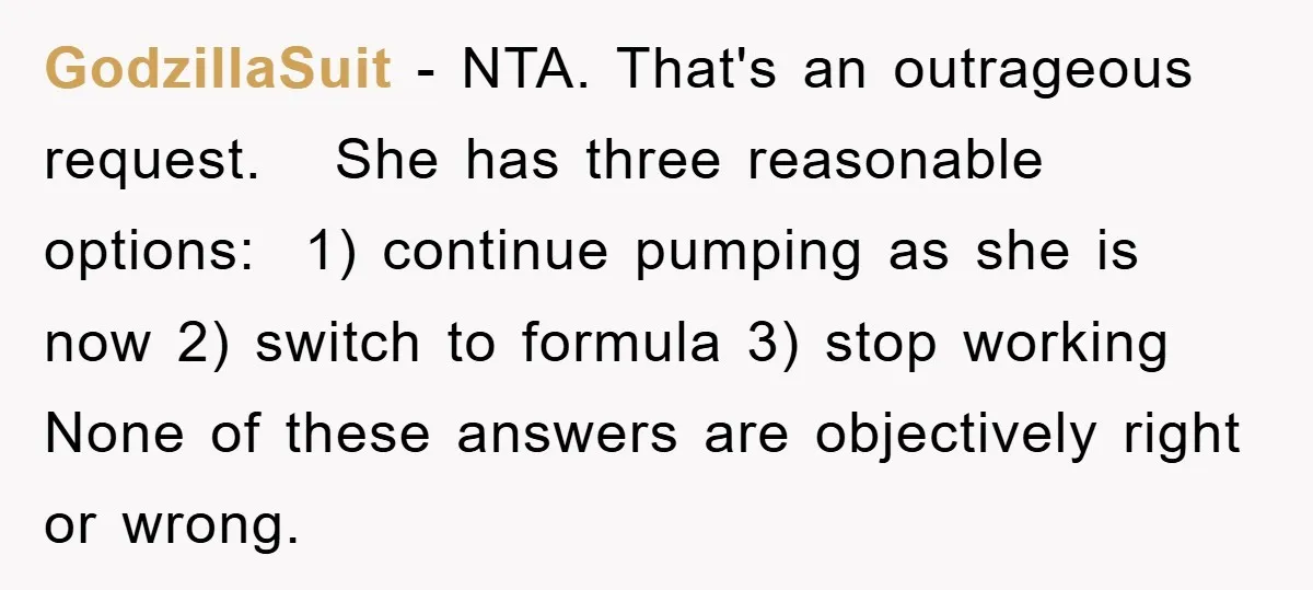 GodzillaSuit − NTA. That's an outrageous request. She has three reasonable options: 1) continue pumping as she is now 2) switch to formula 3) stop working None of these answers...