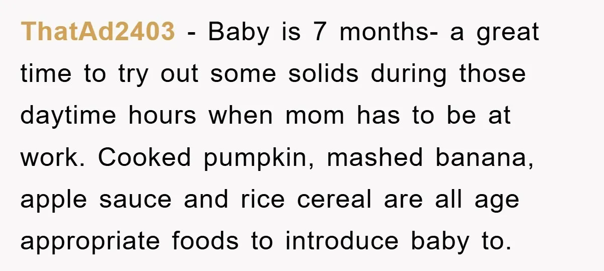 ThatAd2403 − Baby is 7 months- a great time to try out some solids during those daytime hours when mom has to be at work. Cooked pumpkin, mashed banana, apple...