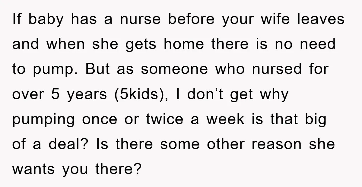 If baby has a nurse before your wife leaves and when she gets home there is no need to pump. But as someone who nursed for over 5 years (5kids),...