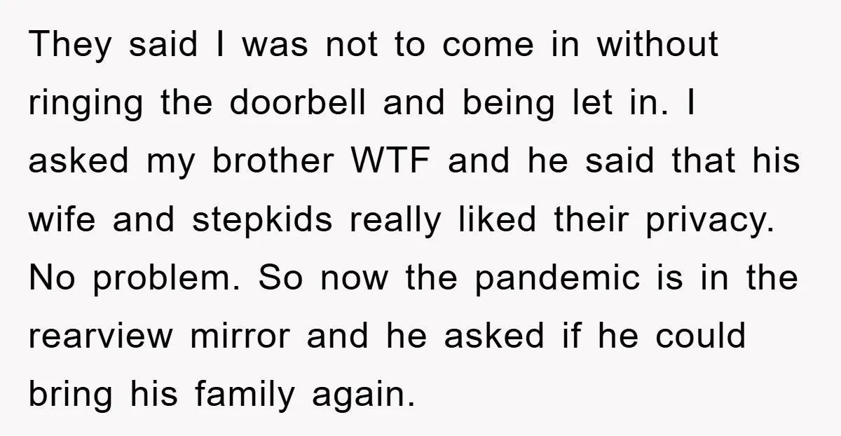 They said I was not to come in without ringing the doorbell and being let in. I asked my brother WTF and he said that his wife and stepkids really...