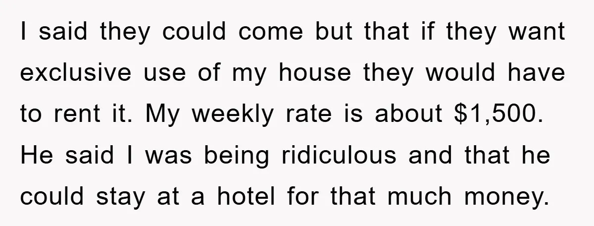 I said they could come but that if they want exclusive use of my house they would have to rent it. My weekly rate is about $1,500. He said I...