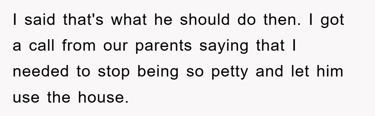 I said that's what he should do then. I got a call from our parents saying that I needed to stop being so petty and let him use the house.
