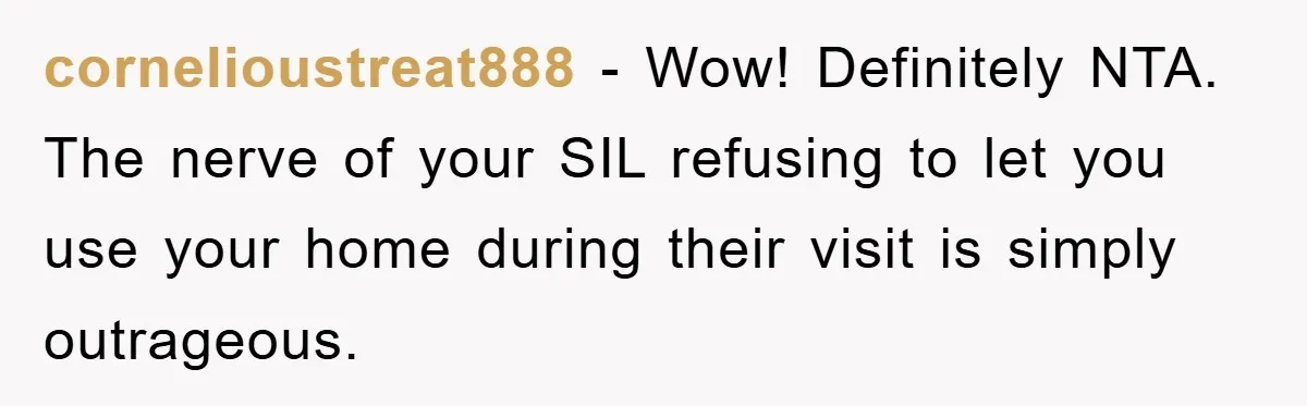 cornelioustreat888 - Wow! Definitely NTA. The nerve of your SIL refusing to let you use your home during their visit is simply outrageous.
