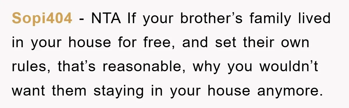 Sopi404 - NTA If your brother’s family lived in your house for free, and set their own rules, that’s reasonable, why you wouldn’t want them staying in your house anymore.