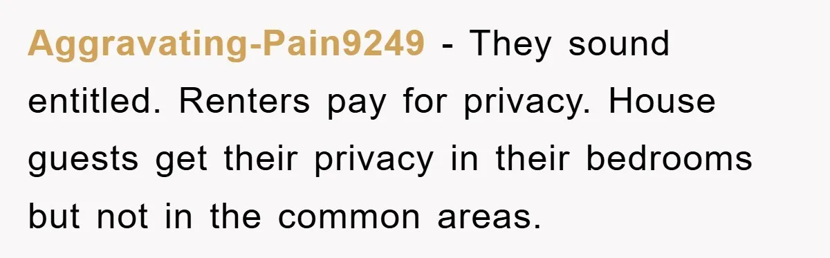 Aggravating-Pain9249 - They sound entitled. Renters pay for privacy. House guests get their privacy in their bedrooms but not in the common areas.