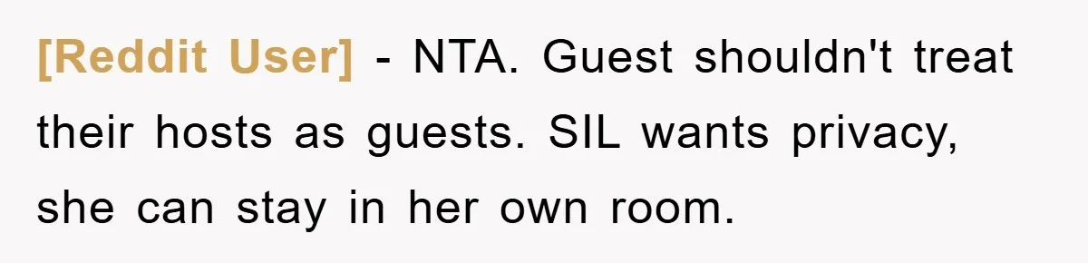 [Reddit User] - NTA. Guest shouldn't treat their hosts as guests. SIL wants privacy, she can stay in her own room.