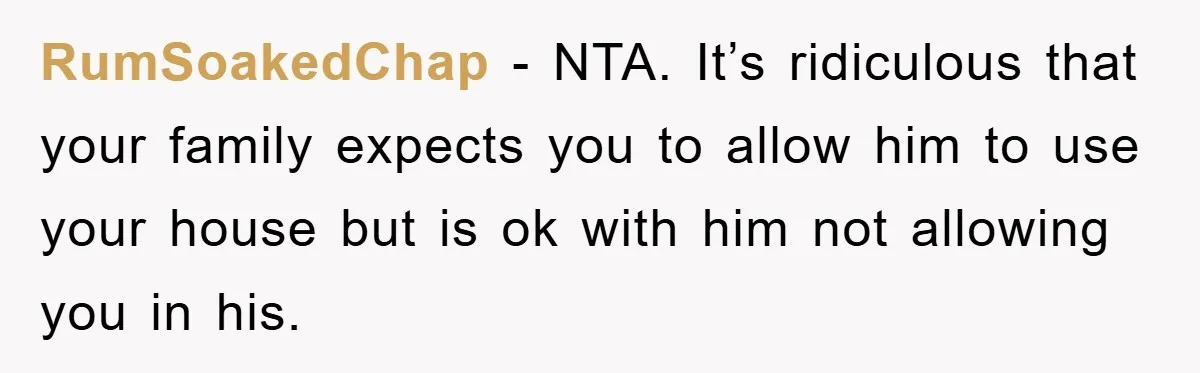 RumSoakedChap - NTA. It’s ridiculous that your family expects you to allow him to use your house but is ok with him not allowing you in his.