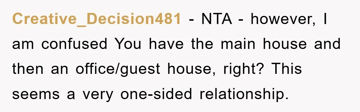 Creative_Decision481 - NTA - however, I am confused You have the main house and then an office/guest house, right? This seems a very one-sided relationship.