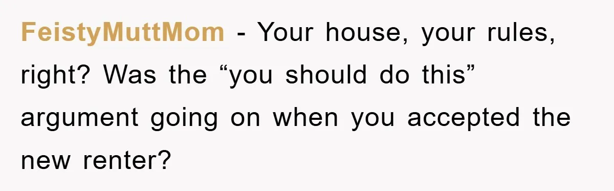 FeistyMuttMom - Your house, your rules, right? Was the “you should do this” argument going on when you accepted the new renter?