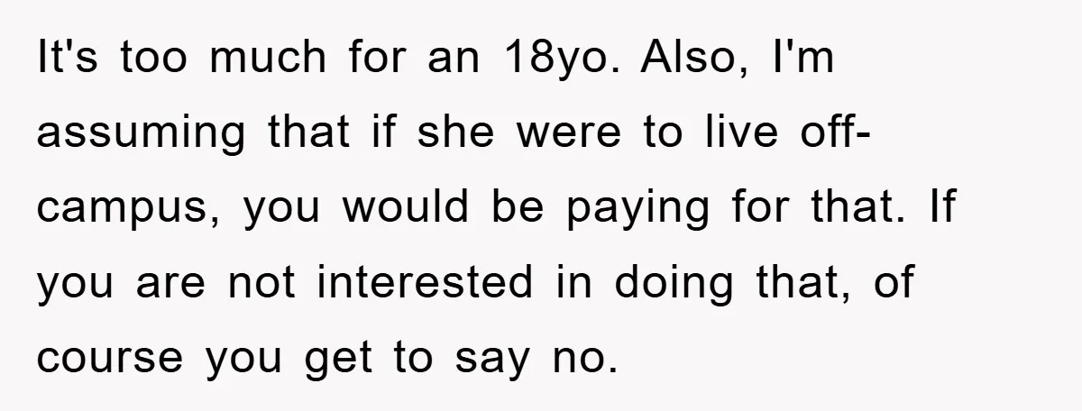 It's too much for an 18yo. Also, I'm assuming that if she were to live off-campus, you would be paying for that. If you are not interested in doing that,...