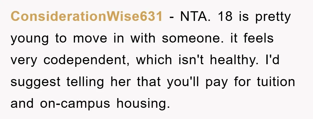 ConsiderationWise631 − NTA. 18 is pretty young to move in with someone. it feels very codependent, which isn't healthy. I'd suggest telling her that you'll pay for tuition and on-campus...