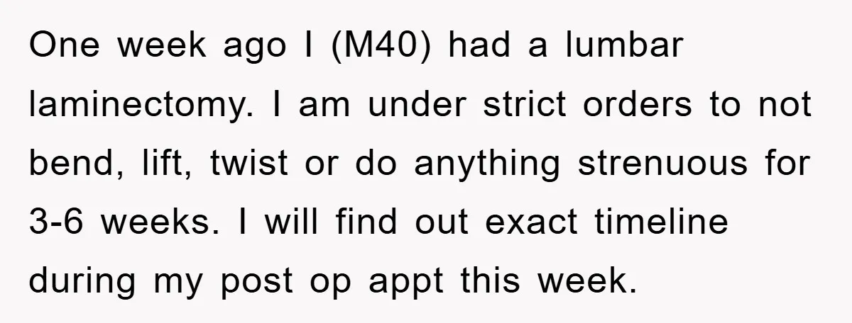 One week ago I (M40) had a lumbar laminectomy. I am under strict orders to not bend, lift, twist or do anything strenuous for 3-6 weeks. I will find out...